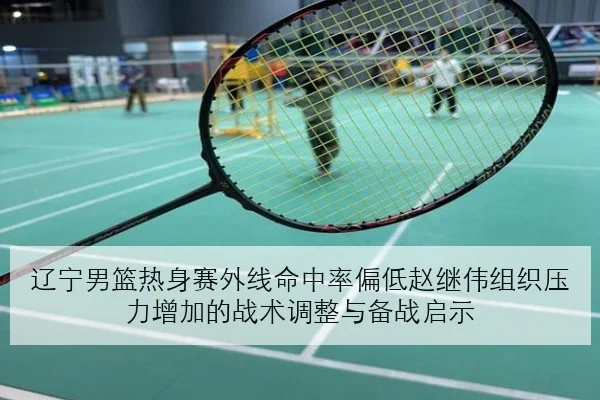辽宁男篮热身赛外线命中率偏低赵继伟组织压力增加的战术调整与备战启示