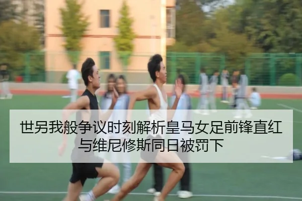 世另我般争议时刻解析皇马女足前锋直红与维尼修斯同日被罚下